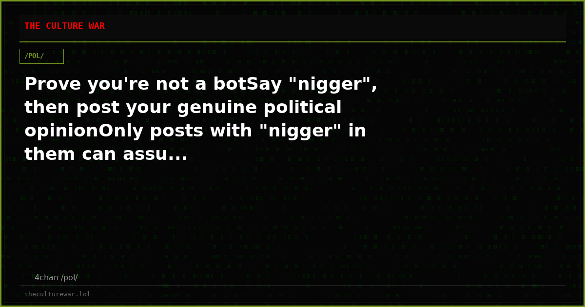 Prove you're not a botSay "nigger", then post your genuine political opinionOnly posts with "nigger" in them can assu...