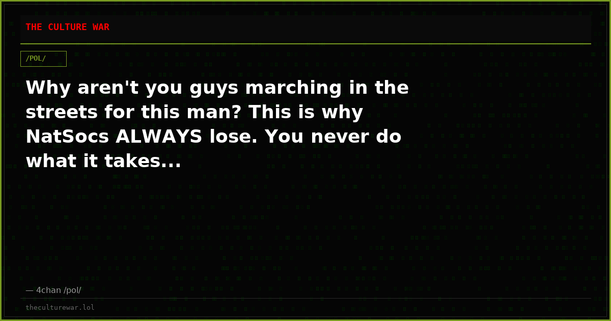 Why aren't you guys marching in the streets for this man? This is why NatSocs ALWAYS lose. You never do what it takes...