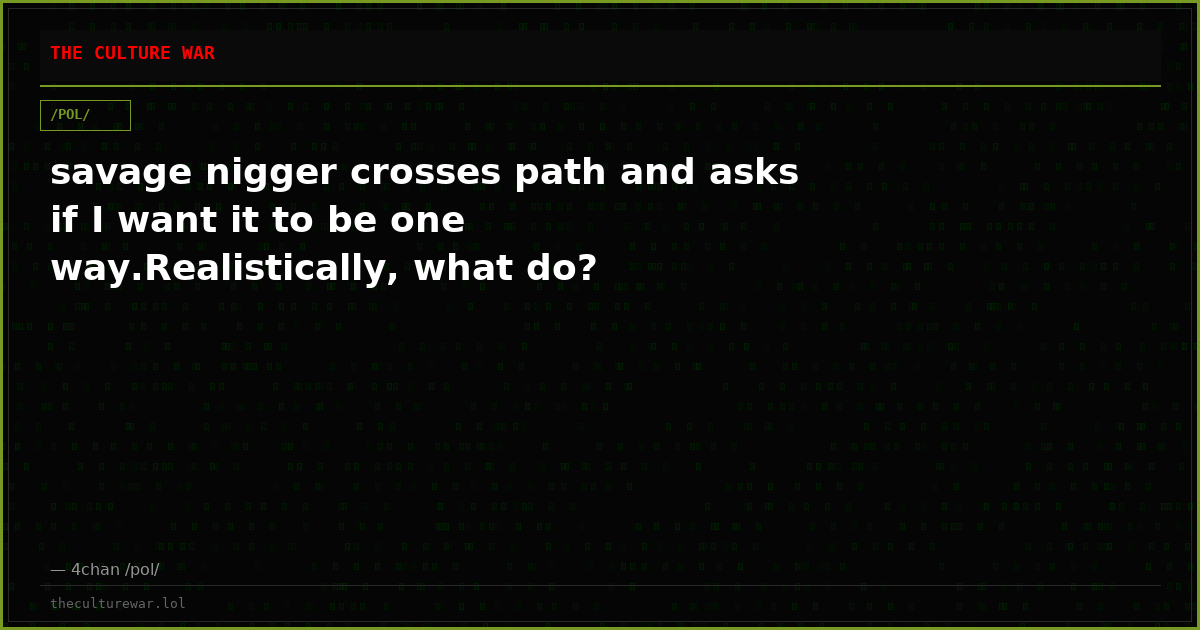 savage nigger crosses path and asks if I want it to be one way.Realistically, what do?