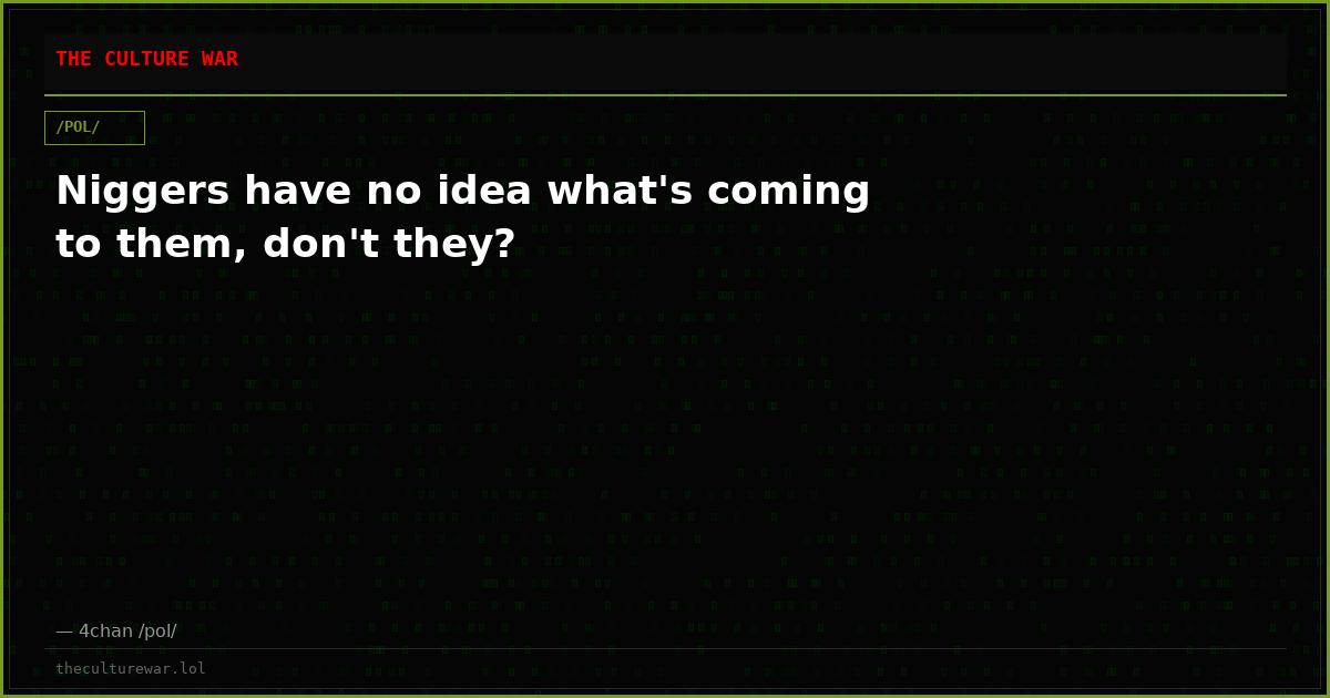 Niggers have no idea what's coming to them, don't they?