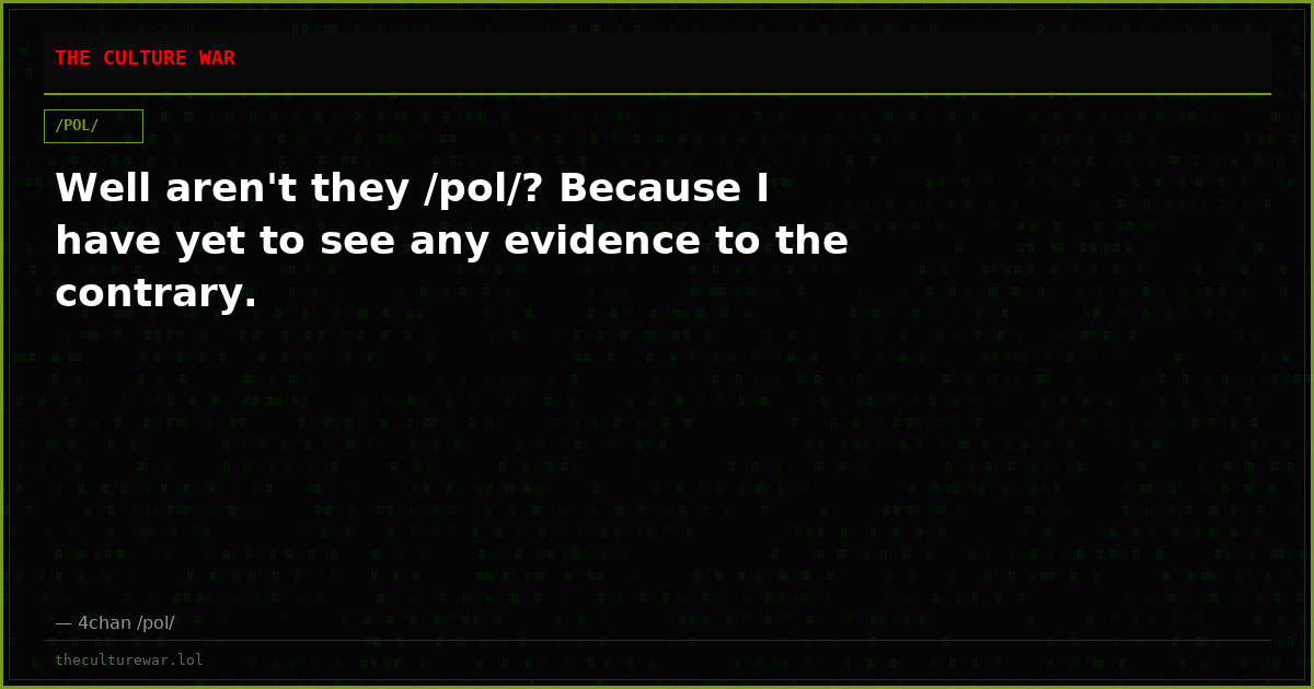 Well aren't they /pol/? Because I have yet to see any evidence to the contrary.
