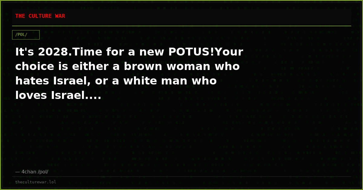It's 2028.Time for a new POTUS!Your choice is either a brown woman who hates Israel, or a white man who loves Israel....