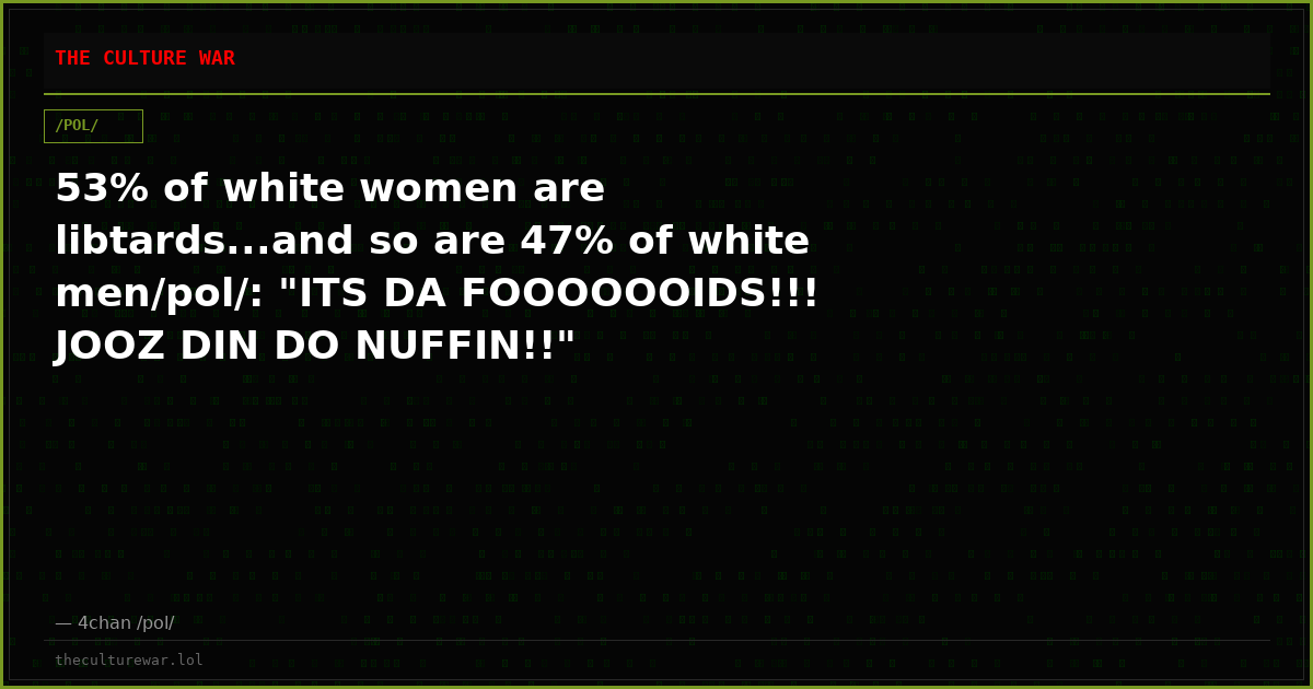 53% of white women are libtards...and so are 47% of white men/pol/: "ITS DA FOOOOOOIDS!!! JOOZ DIN DO NUFFIN!!"