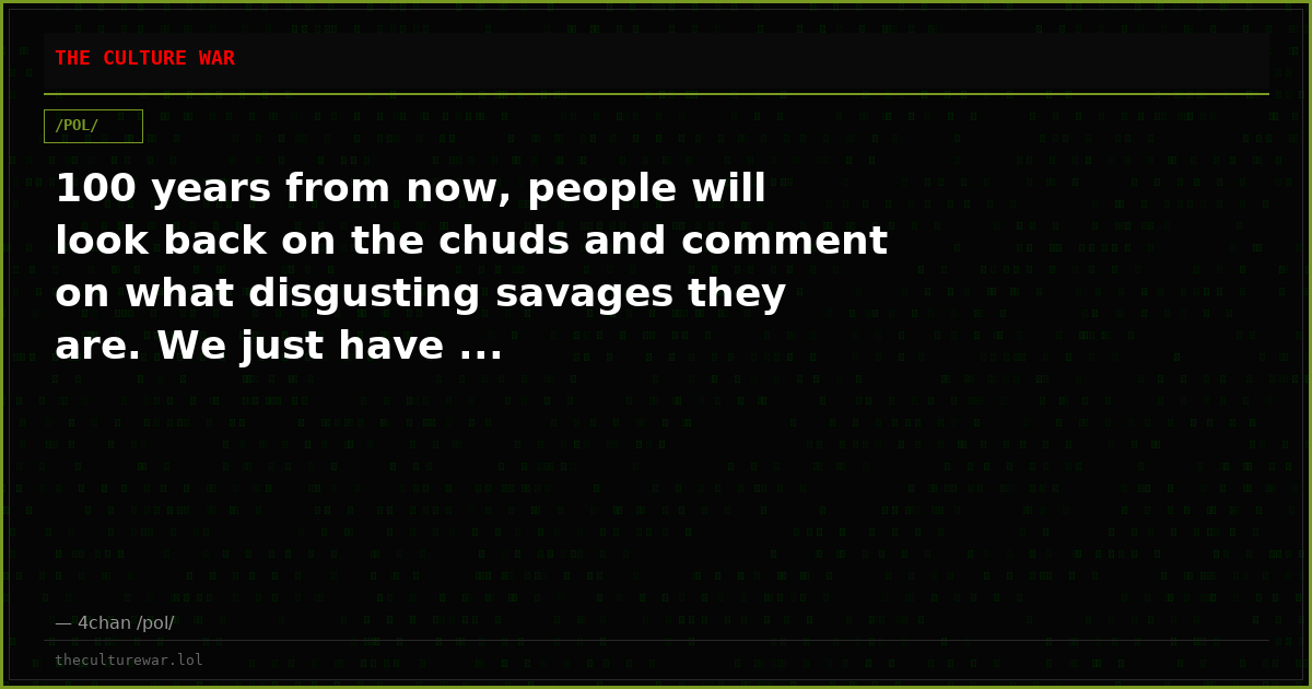 100 years from now, people will look back on the chuds and comment on what disgusting savages they are. We just have ...