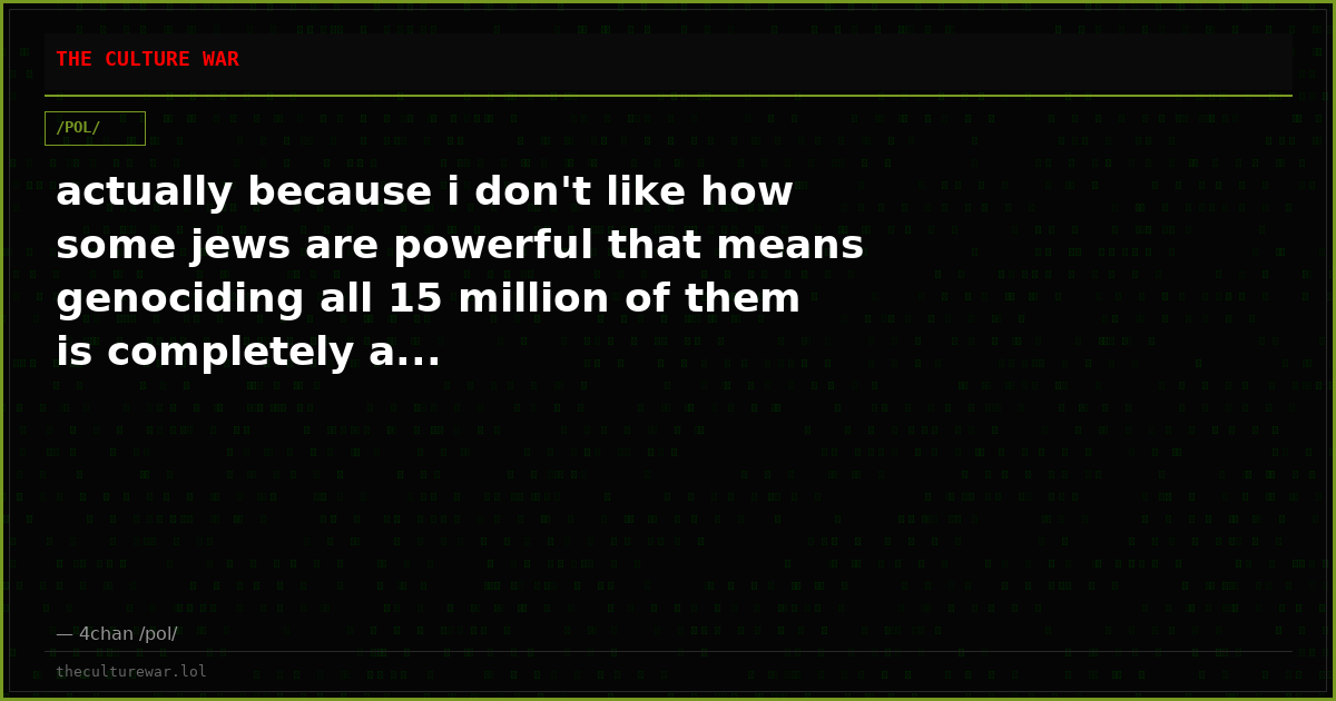actually because i don't like how some jews are powerful that means genociding all 15 million of them is completely a...