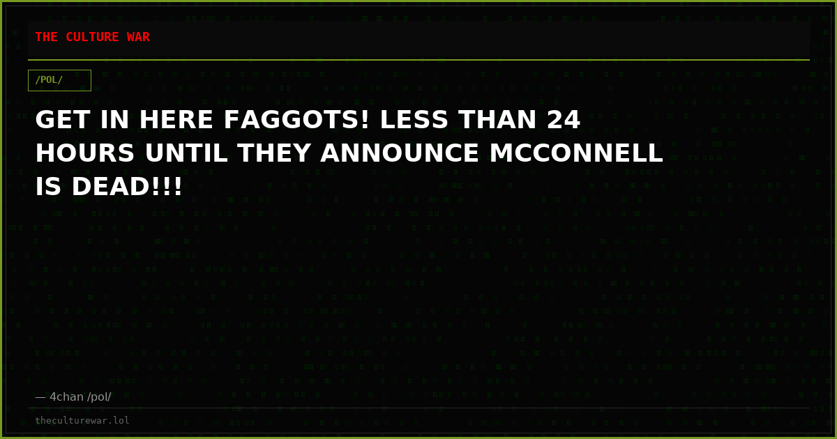 GET IN HERE FAGGOTS! LESS THAN 24 HOURS UNTIL THEY ANNOUNCE MCCONNELL IS DEAD!!!