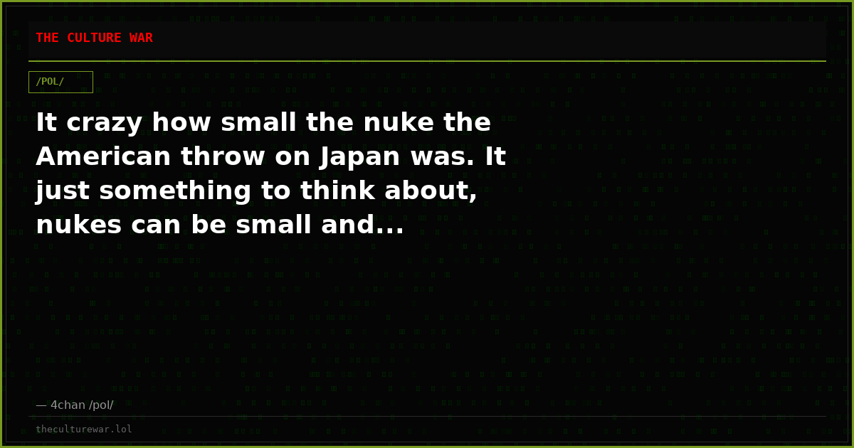 It crazy how small the nuke the American throw on Japan was. It just something to think about, nukes can be small and...