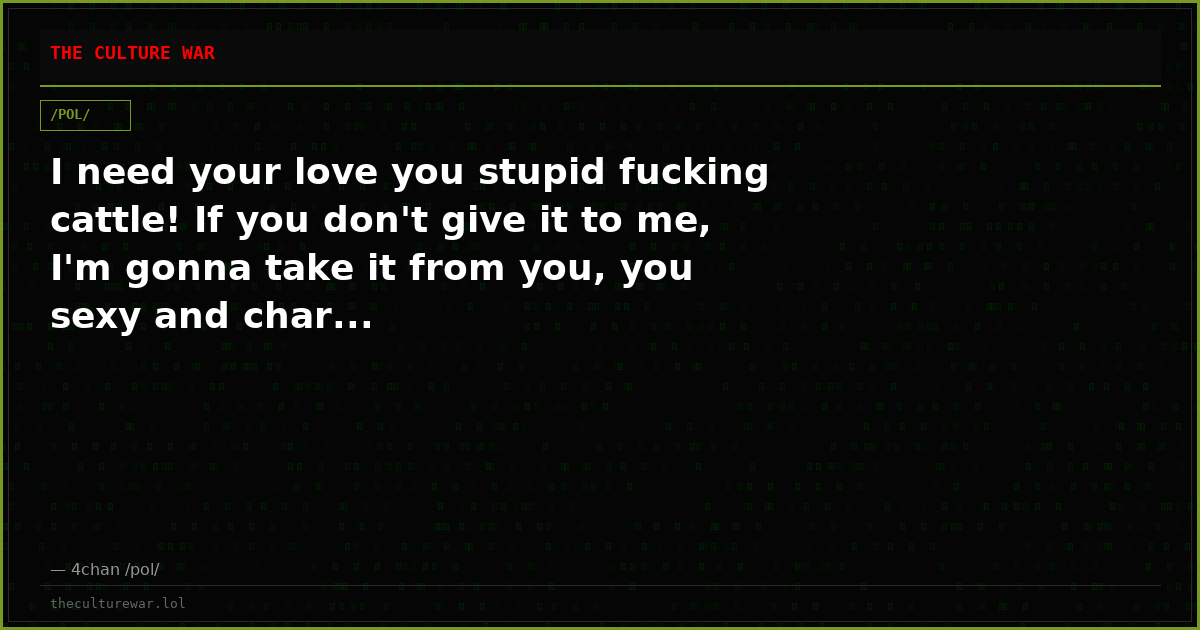 I need your love you stupid fucking cattle! If you don't give it to me, I'm gonna take it from you, you sexy and char...