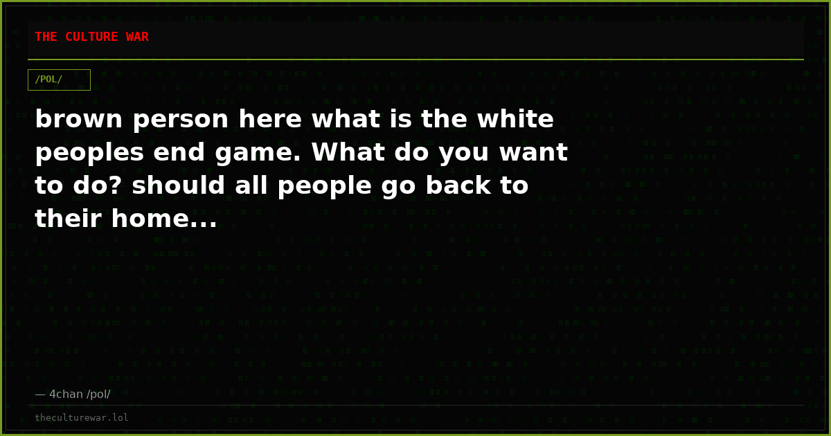 brown person here what is the white peoples end game. What do you want to do? should all people go back to their home...