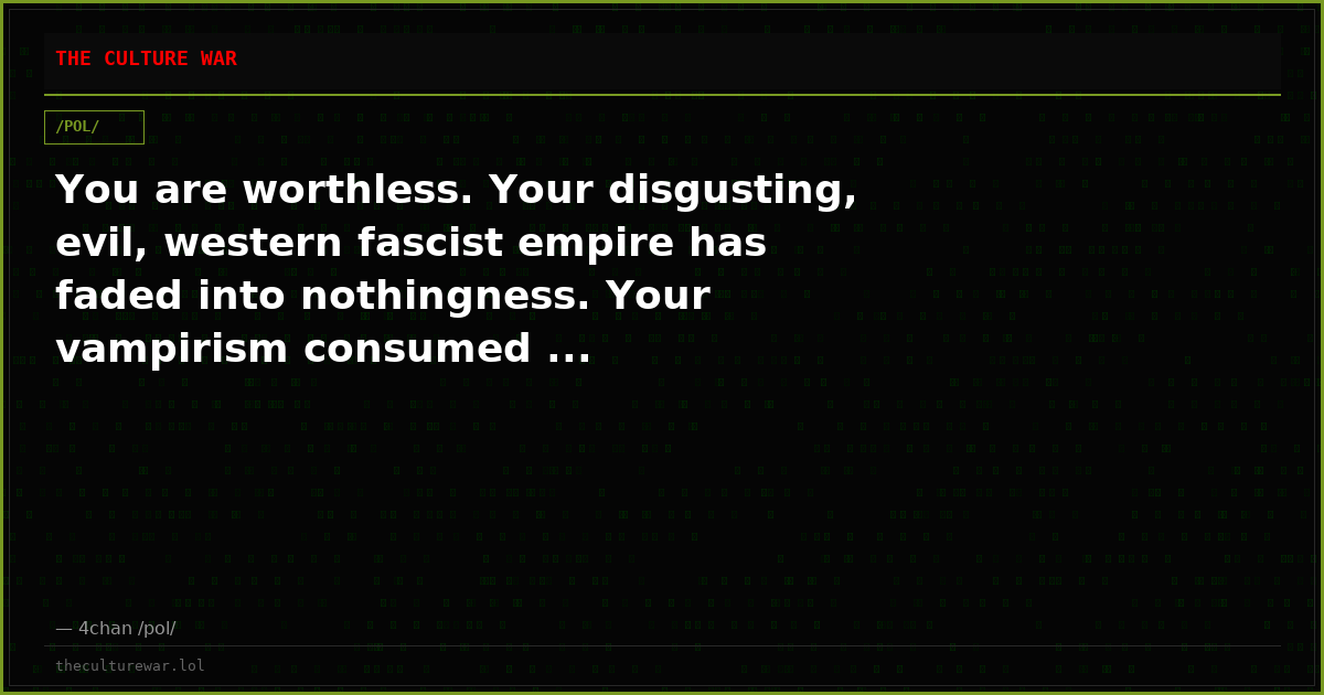 You are worthless. Your disgusting, evil, western fascist empire has faded into nothingness. Your vampirism consumed ...