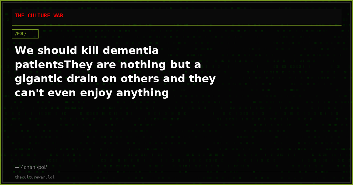 We should kill dementia patientsThey are nothing but a gigantic drain on others and they can't even enjoy anything