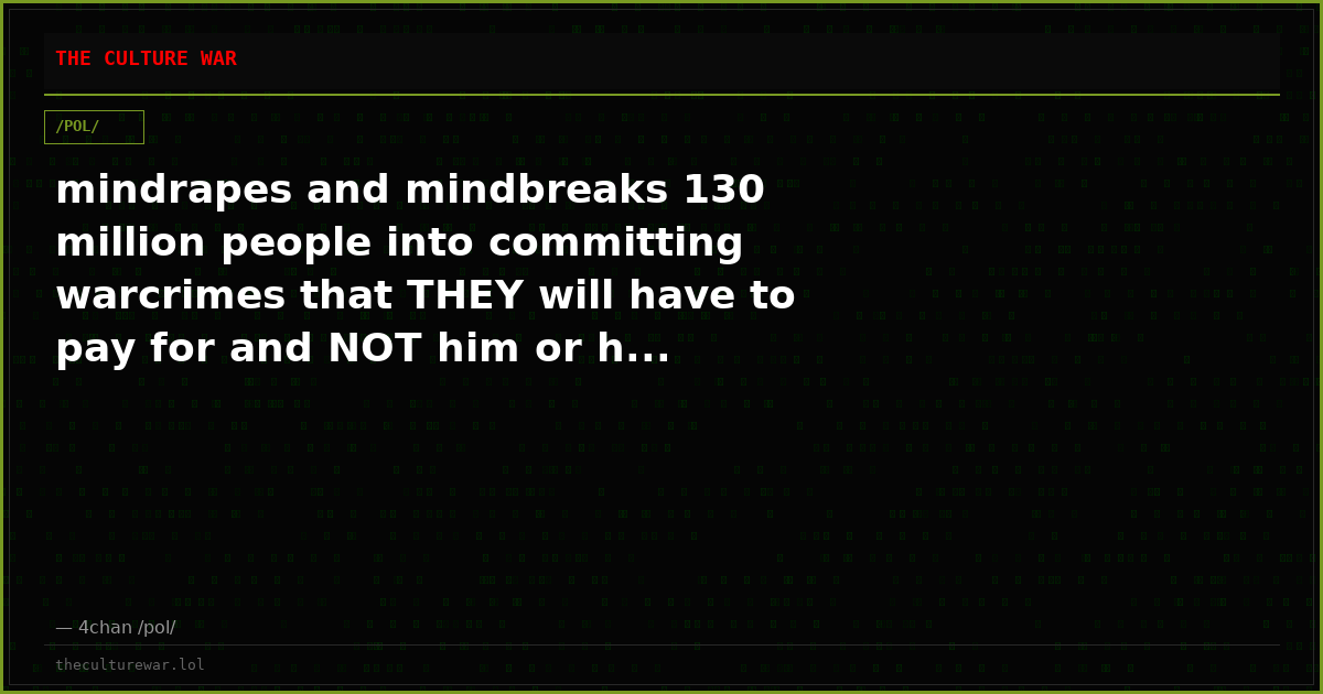 mindrapes and mindbreaks 130 million people into committing warcrimes that THEY will have to pay for and NOT him or h...