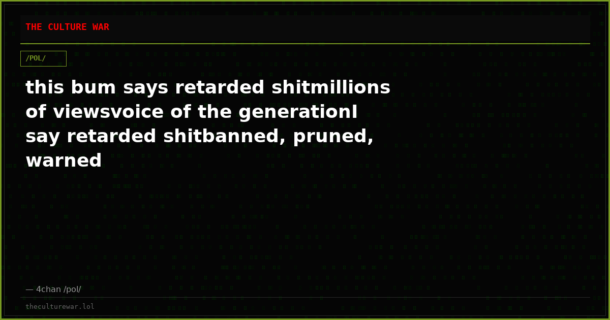 this bum says retarded shitmillions of viewsvoice of the generationI say retarded shitbanned, pruned, warned