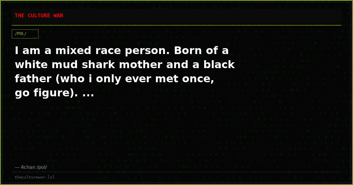 I am a mixed race person. Born of a white mud shark mother and a black father (who i only ever met once, go figure). ...