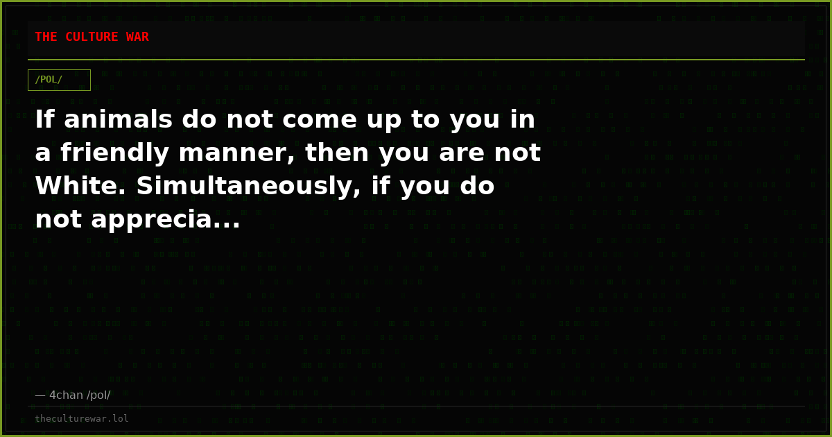 If animals do not come up to you in a friendly manner, then you are not White. Simultaneously, if you do not apprecia...