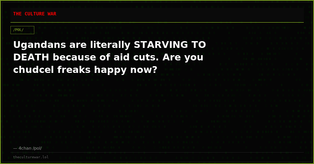Ugandans are literally STARVING TO DEATH because of aid cuts. Are you chudcel freaks happy now?