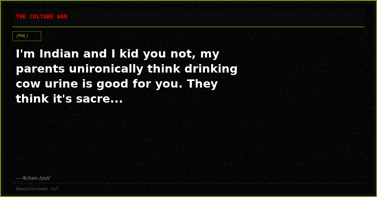 I'm Indian and I kid you not, my parents unironically think drinking cow urine is good for you. They think it's sacre...