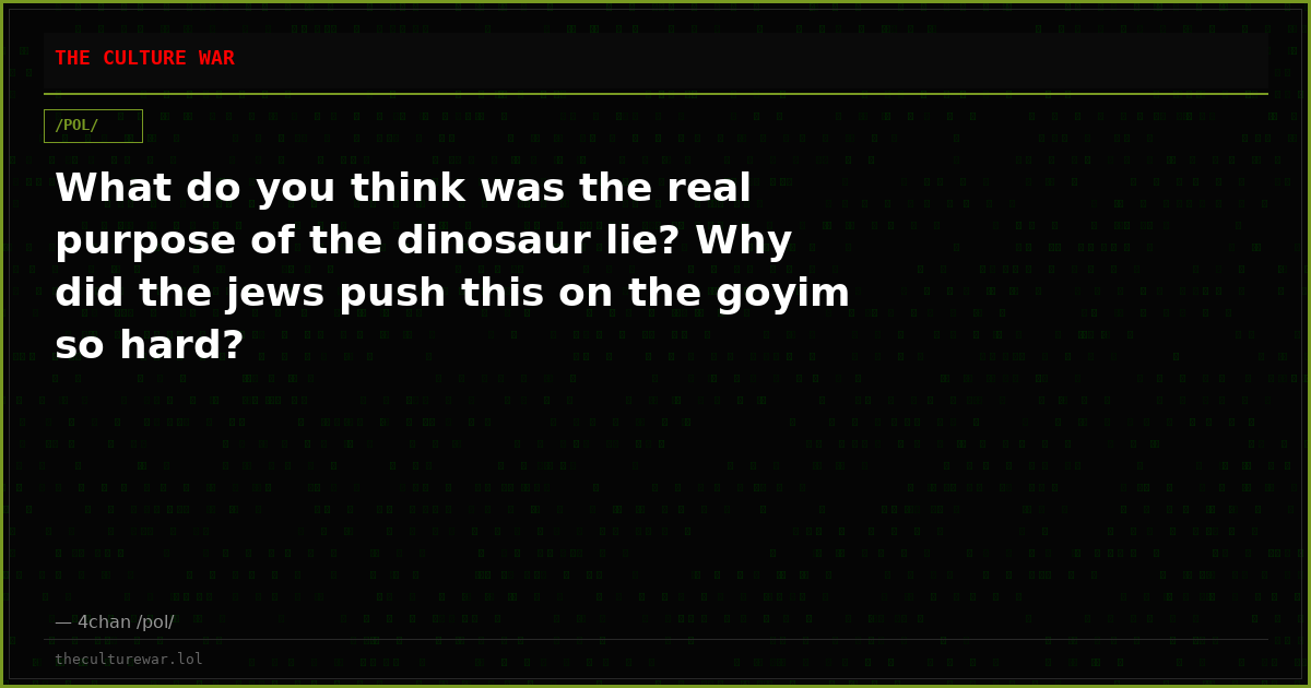 What do you think was the real purpose of the dinosaur lie? Why did the jews push this on the goyim so hard?