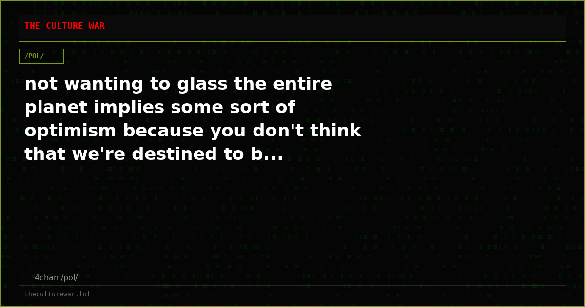 not wanting to glass the entire planet implies some sort of optimism because you don't think that we're destined to b...