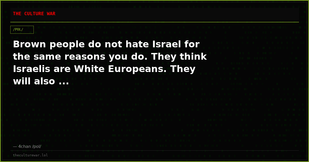 Brown people do not hate Israel for the same reasons you do. They think Israelis are White Europeans. They will also ...