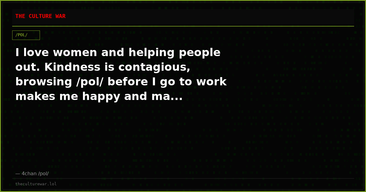I love women and helping people out. Kindness is contagious, browsing /pol/ before I go to work makes me happy and ma...