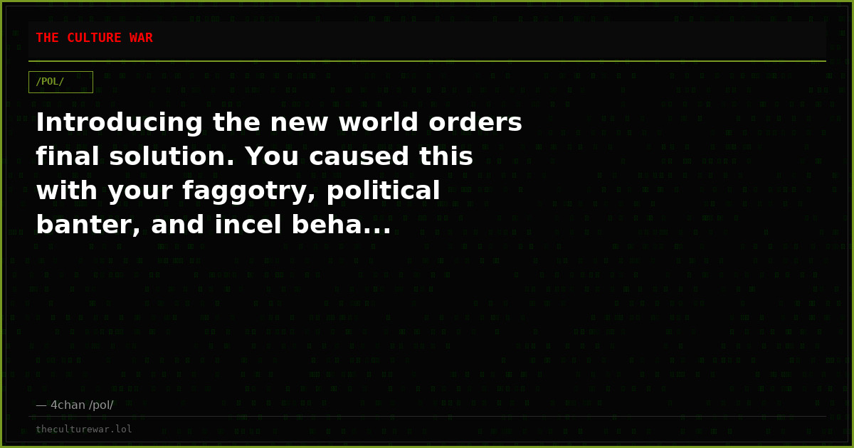 Introducing the new world orders final solution. You caused this with your faggotry, political banter, and incel beha...