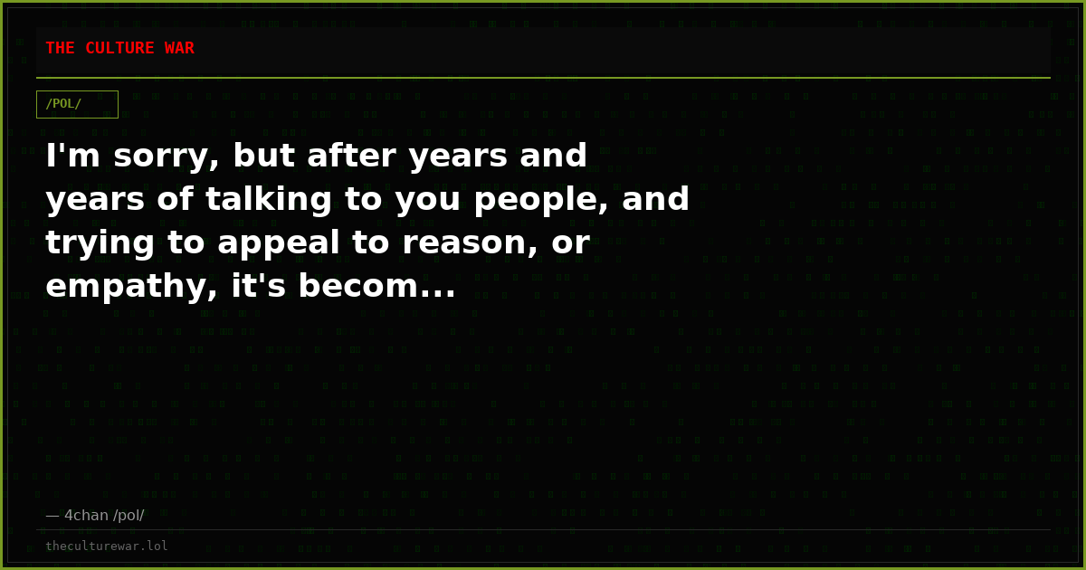 I'm sorry, but after years and years of talking to you people, and trying to appeal to reason, or empathy, it's becom...