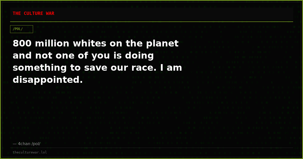 800 million whites on the planet and not one of you is doing something to save our race. I am disappointed.