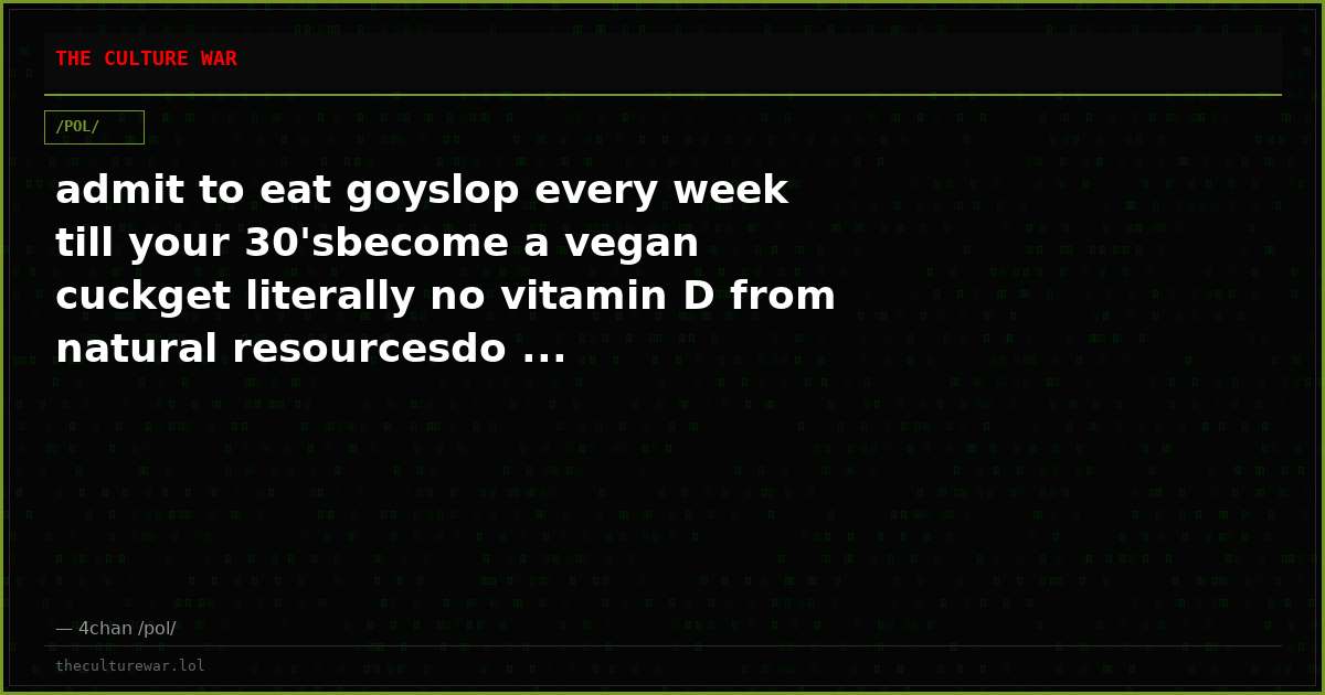 admit to eat goyslop every week till your 30'sbecome a vegan cuckget literally no vitamin D from natural resourcesdo ...