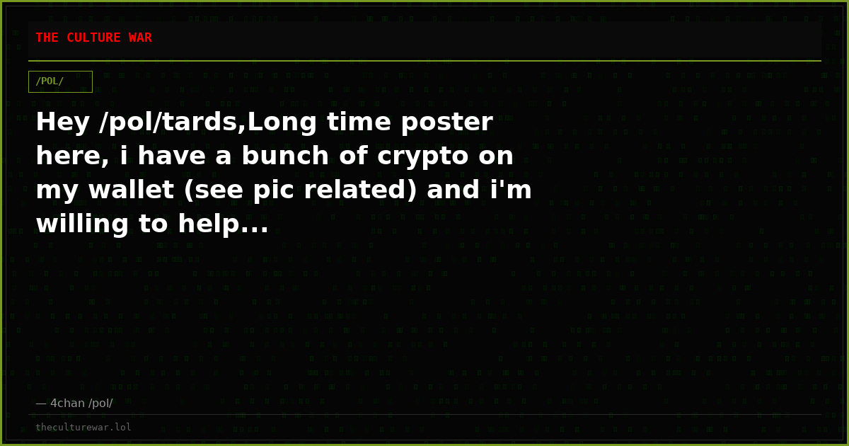 Hey /pol/tards,Long time poster here, i have a bunch of crypto on my wallet (see pic related) and i'm willing to help...