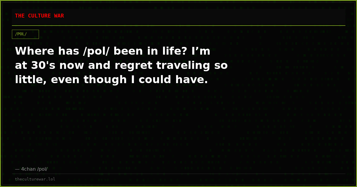 Where has /pol/ been in life? I’m at 30's now and regret traveling so little, even though I could have.