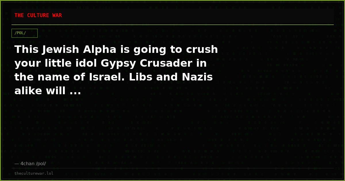 This Jewish Alpha is going to crush your little idol Gypsy Crusader in the name of Israel. Libs and Nazis alike will ...