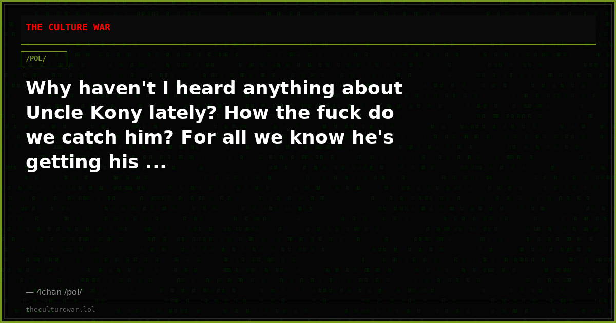 Why haven't I heard anything about Uncle Kony lately? How the fuck do we catch him? For all we know he's getting his ...