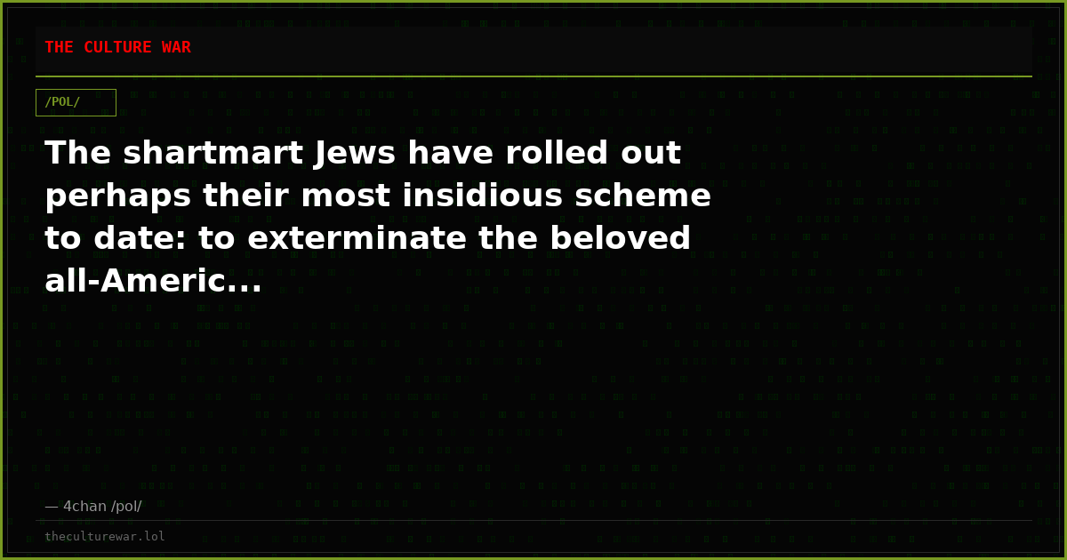 The shartmart Jews have rolled out perhaps their most insidious scheme to date: to exterminate the beloved all-Americ...