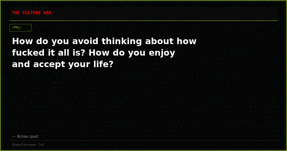 How do you avoid thinking about how fucked it all is? How do you enjoy and accept your life?
