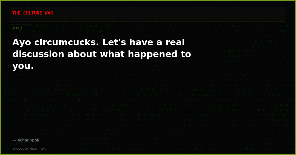 Ayo circumcucks. Let's have a real discussion about what happened to you.