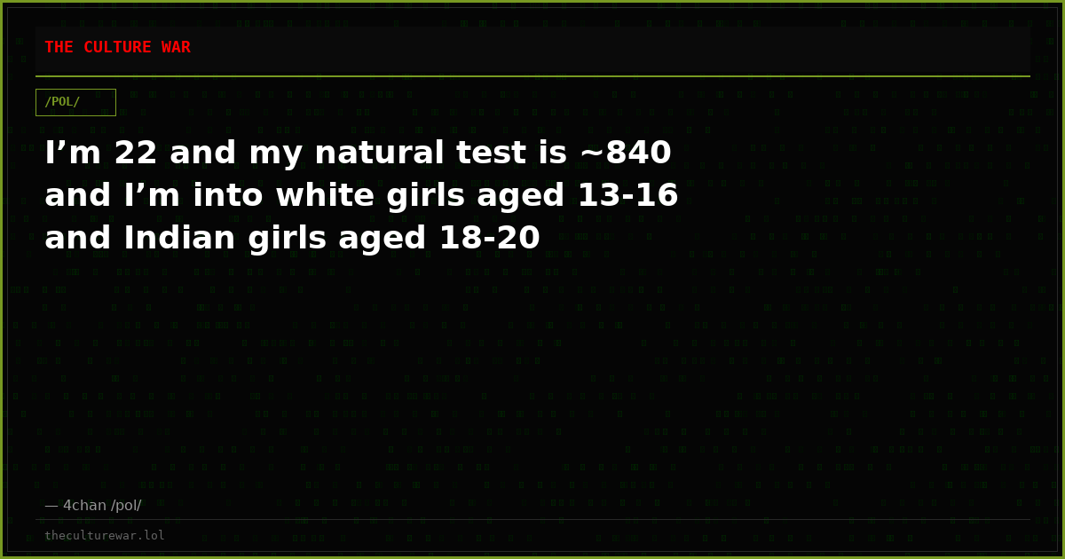 I’m 22 and my natural test is ~840 and I’m into white girls aged 13-16 and Indian girls aged 18-20