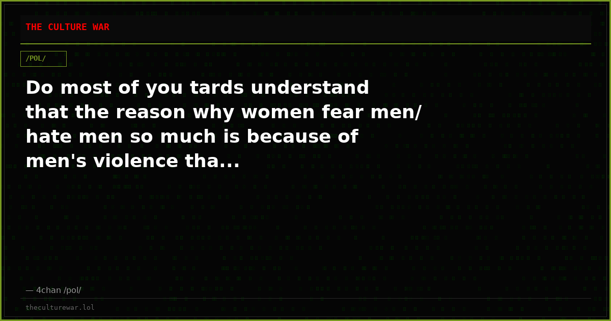 Do most of you tards understand that the reason why women fear men/ hate men so much is because of men's violence tha...