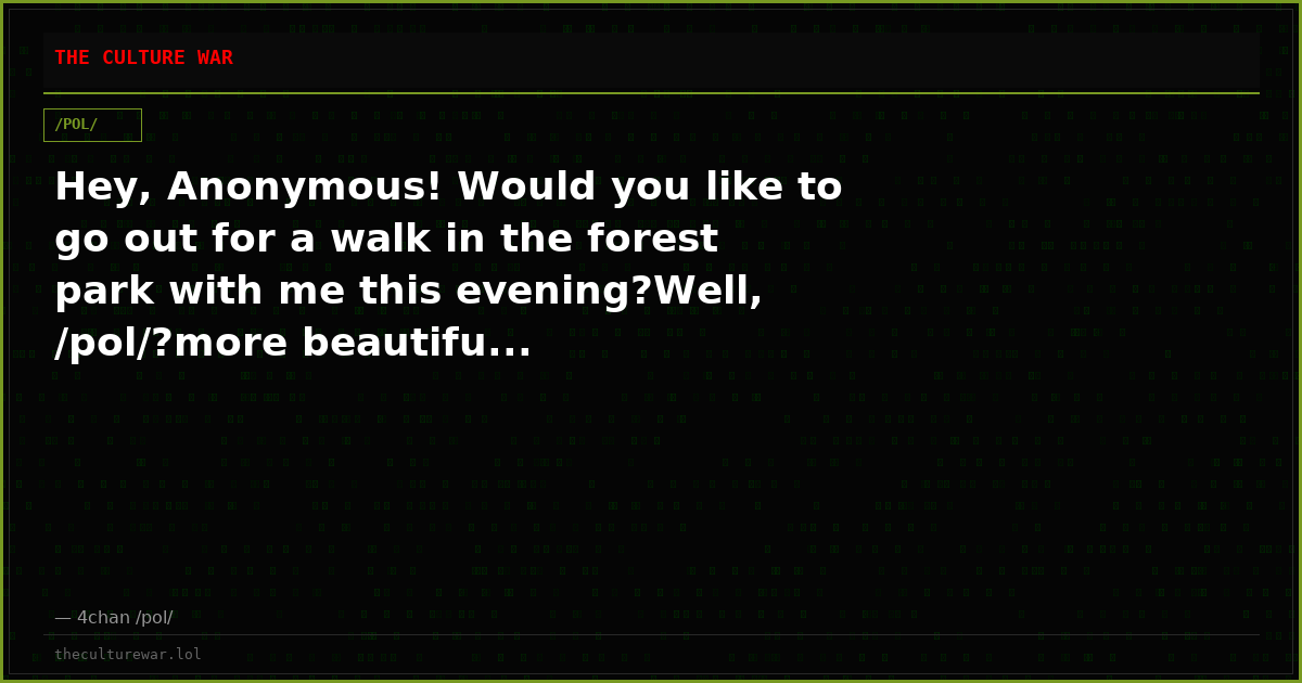 Hey, Anonymous! Would you like to go out for a walk in the forest park with me this evening?Well, /pol/?more beautifu...