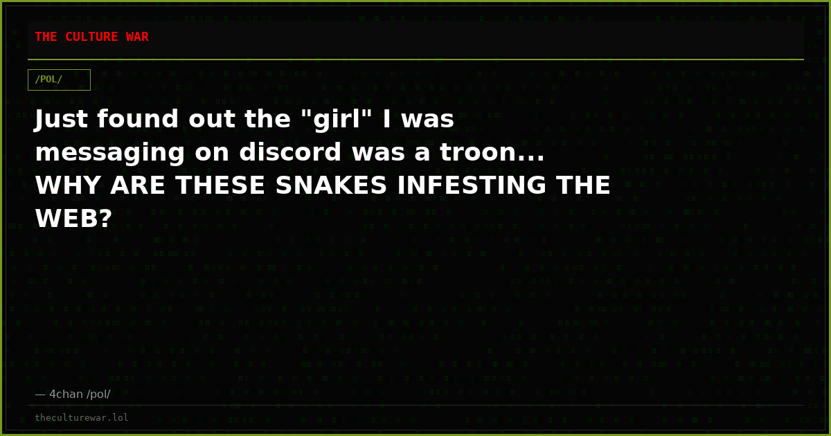 Just found out the "girl" I was messaging on discord was a troon... WHY ARE THESE SNAKES INFESTING THE WEB?