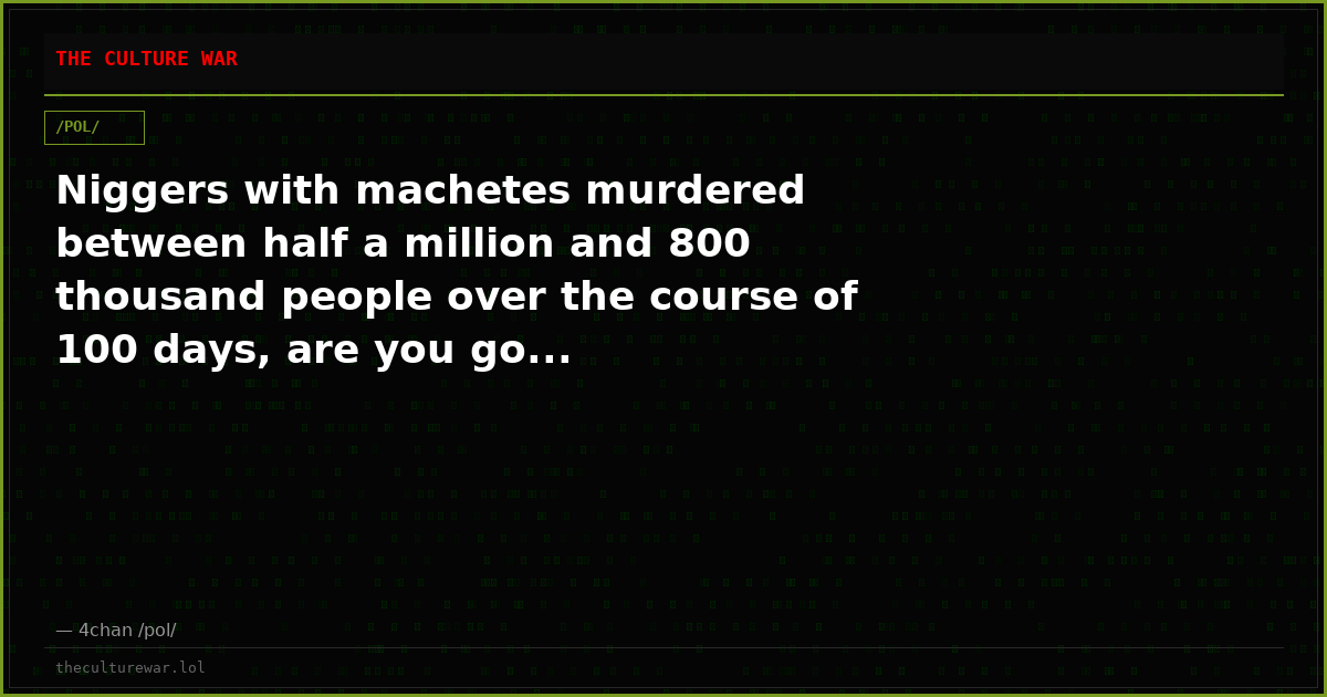 Niggers with machetes murdered between half a million and 800 thousand people over the course of 100 days, are you go...