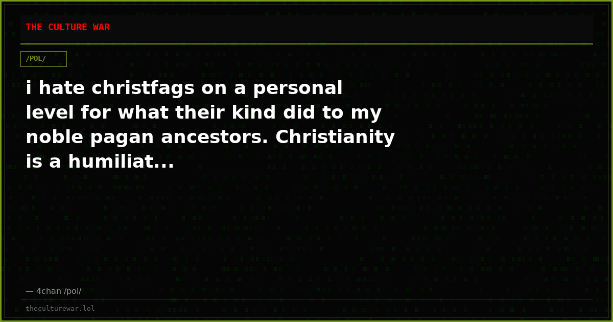 i hate christfags on a personal level for what their kind did to my noble pagan ancestors. Christianity is a humiliat...