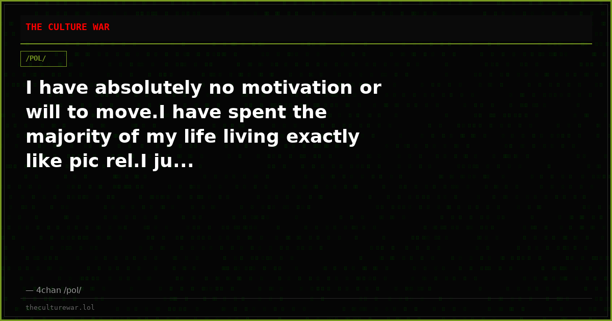I have absolutely no motivation or will to move.I have spent the majority of my life living exactly like pic rel.I ju...