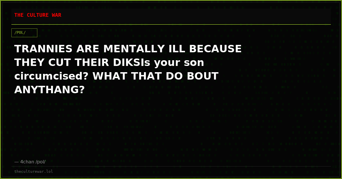 TRANNIES ARE MENTALLY ILL BECAUSE THEY CUT THEIR DIKSIs your son circumcised? WHAT THAT DO BOUT ANYTHANG?