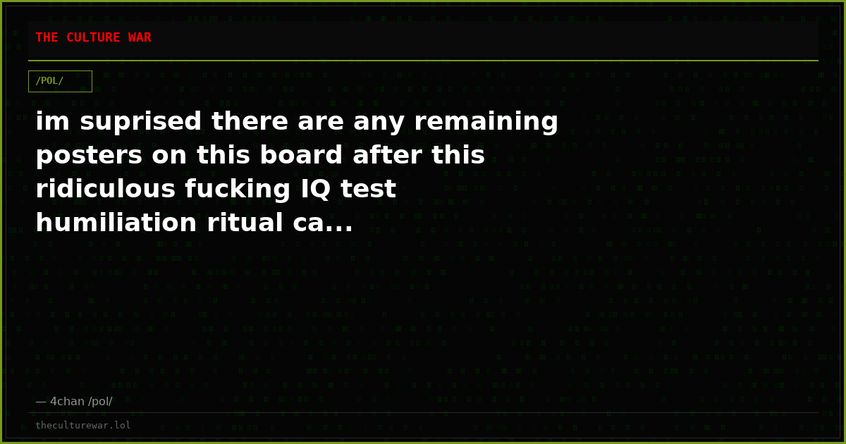 im suprised there are any remaining posters on this board after this ridiculous fucking IQ test humiliation ritual ca...