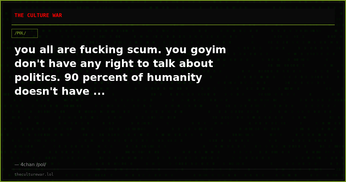 you all are fucking scum. you goyim don't have any right to talk about politics. 90 percent of humanity doesn't have ...