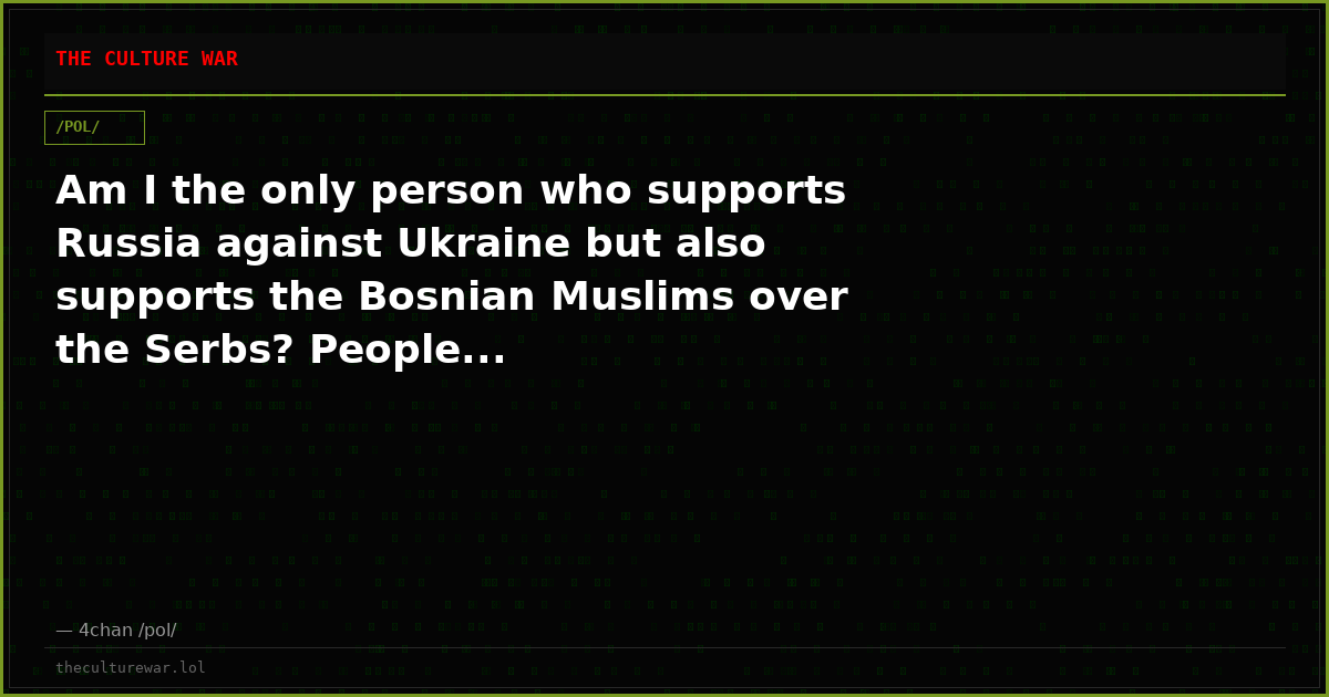 Am I the only person who supports Russia against Ukraine but also supports the Bosnian Muslims over the Serbs? People...