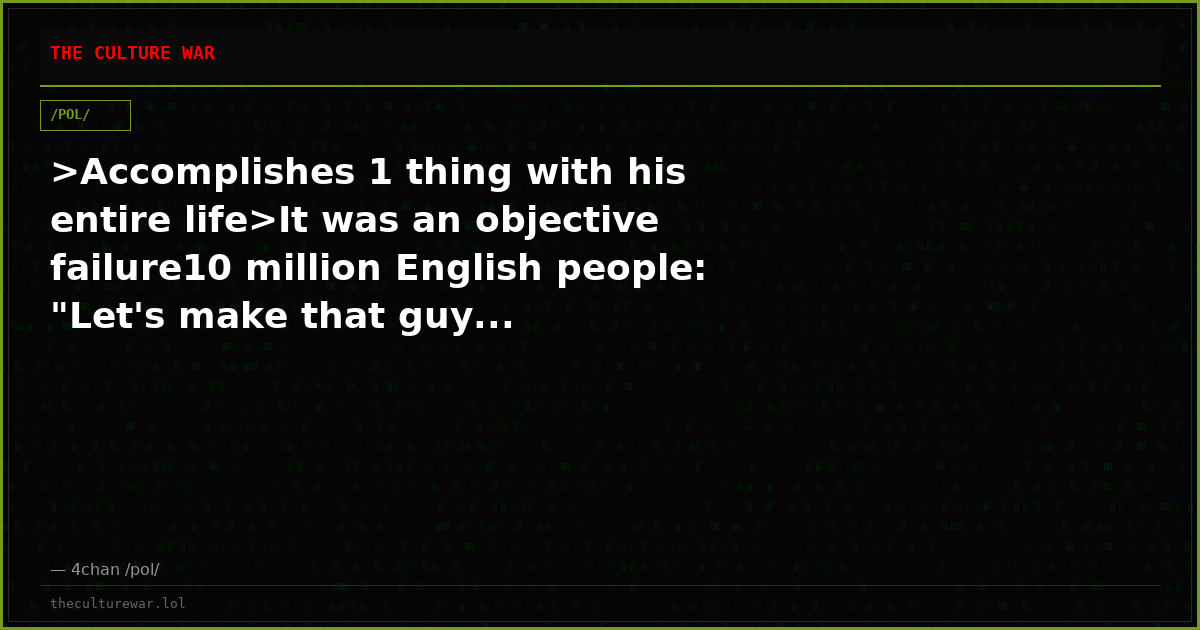 >Accomplishes 1 thing with his entire life>It was an objective failure10 million English people: "Let's make that guy...