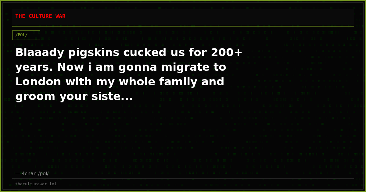 Blaaady pigskins cucked us for 200+ years. Now i am gonna migrate to London with my whole family and groom your siste...