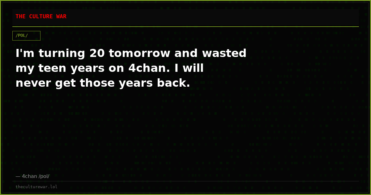 I'm turning 20 tomorrow and wasted my teen years on 4chan. I will never get those years back.